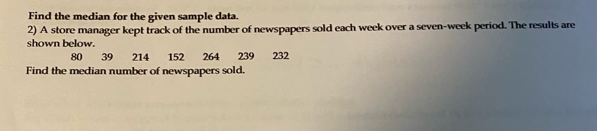 **Find the Median for the Given Sample Data**

A store manager kept track of the number of newspapers sold each week over a seven-week period. The results are shown below.

80, 39, 214, 152, 264, 239, 232

**Find the median number of newspapers sold.**

To find the median, arrange the numbers in ascending order:

39, 80, 152, 214, 232, 239, 264

The median is the middle number in this sorted list. Here, the median is 214.