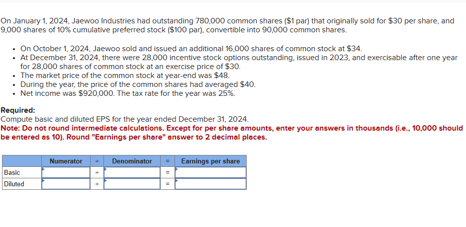 On January 1, 2024, Jaewoo Industries had outstanding 780,000 common shares ($1 par) that originally sold for $30 per share, and
9,000 shares of 10% cumulative preferred stock ($100 par), convertible into 90,000 common shares.
⚫ On October 1, 2024, Jaewoo sold and issued an additional 16,000 shares of common stock at $34.
⚫ At December 31, 2024, there were 28,000 incentive stock options outstanding, issued in 2023, and exercisable after one year
for 28,000 shares of common stock at an exercise price of $30.
⚫ The market price of the common stock at year-end was $48.
• During the year, the price of the common shares had averaged $40.
• Net income was $920,000. The tax rate for the year was 25%.
Required:
Compute basic and diluted EPS for the year ended December 31, 2024.
Note: Do not round intermediate calculations. Except for per share amounts, enter your answers in thousands (i.e., 10,000 should
be entered as 10). Round "Earnings per share" answer to 2 decimal places.
Basic
Diluted
Numerator
++
Denominator
= Earnings per share
=