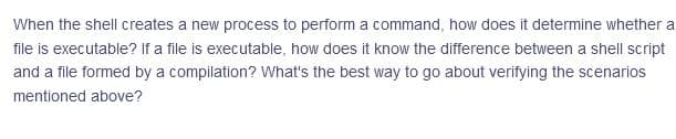 When the shell creates a new process to perform a command, how does it determine whether a
file is executable? If a file is executable, how does it know the difference between a shell script
and a file formed by a compilation? What's the best way to go about verifying the scenarios
mentioned above?
