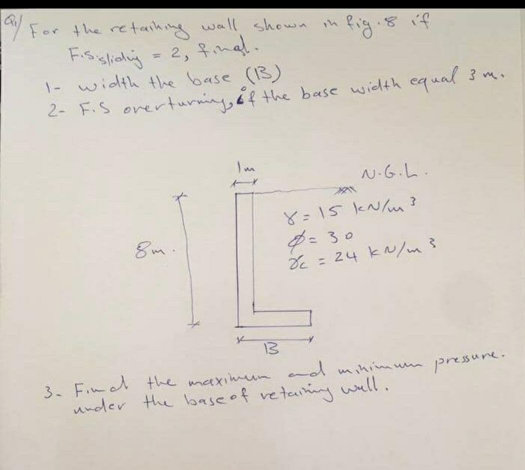 / For the re taihing wall shown
Fisslioliy = 2, fmal.
1- width the base (3)
2- F.S orerturning, éf the base wiehth
ih fig. 8 if
equal 3
Im
N.G.L.
8=15 kN/m ?
= 30
DE = 24 k/m?
8m.
13
3. Fim l the umaximum nd minimum pressune.
under the base of re
etaniny ell.
v
