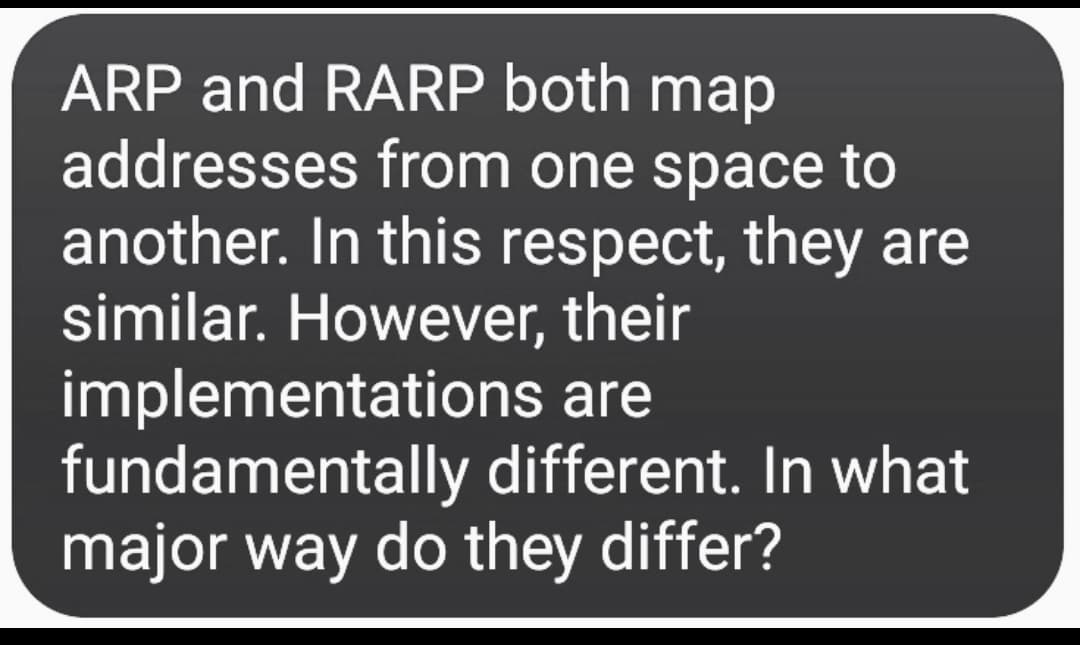 ARP and RARP both map
addresses from one space to
another. In this respect, they are
similar. However, their
implementations are
fundamentally different. In what
major way do they differ?