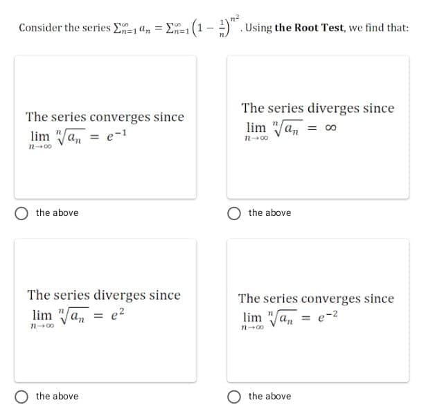 Consider the series E1 4n = E=1 (1-) . Using the Root Test, we find that:
n%3D1
The series diverges since
The series converges since
lim "/a, = co
lim "a, = e-1
n-00
the above
the above
The series diverges since
The series converges since
lim "a, = e?
lim "a, = e-2
n-00
n-00
the above
the above
