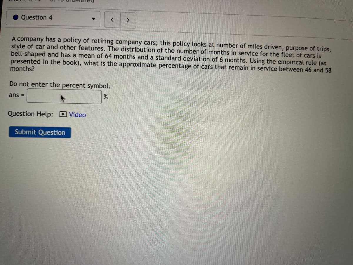 Question 4
A company has a policy of retiring company cars; this policy looks at number of miles driven, purpose of trips,
style of car and other features. The distribution of the number of months in service for the fleet of cars is
bell-shaped and has a mean of 64 months and a standard deviation of 6 months. Using the empirical rule (as
presented in the book), what is the approximate percentage of cars that remain in service between 46 and 58
months?
Do not enter the percent symbol.
ans =
%
Question Help: Video
→
>
Submit Question