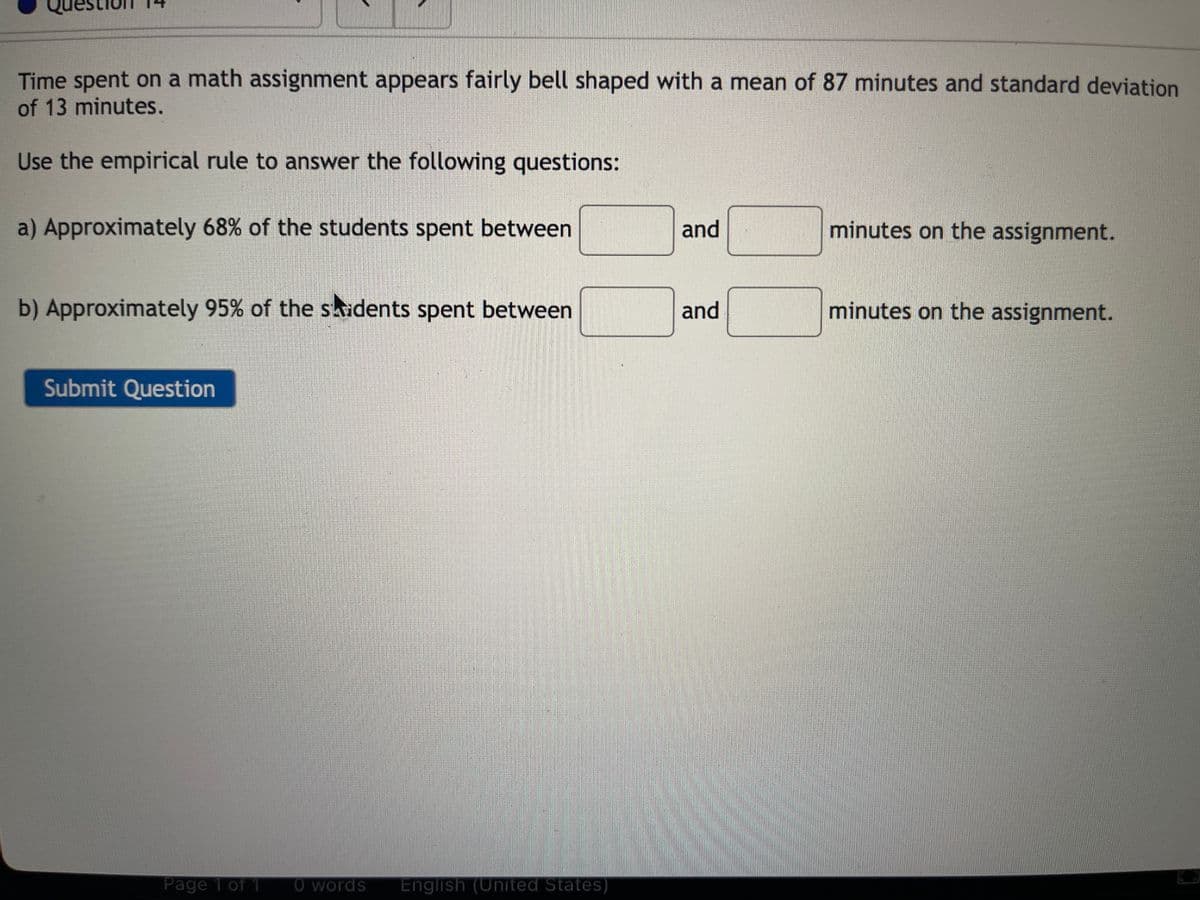 Time spent on a math assignment appears fairly bell shaped with a mean of 87 minutes and standard deviation
of 13 minutes.
Use the empirical rule to answer the following questions:
a) Approximately 68% of the students spent between
b) Approximately 95% of the students spent between
Submit Question
Page 1 of 1 O words English (United States)
and
and
minutes on the assignment.
minutes on the assignment.