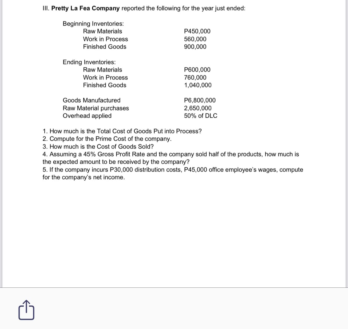 II. Pretty La Fea Company reported the following for the year just ended:
Beginning Inventories:
Raw Materials
P450,000
560,000
900,000
Work in Process
Finished Goods
Ending Inventories:
Raw Materials
P600,000
760,000
1,040,000
Work in Process
Finished Goods
Goods Manufactured
P6,800,000
Raw Material purchases
Overhead applied
2,650,000
50% of DLC
1. How much is the Total Cost of Goods Put into Process?
2. Compute for the Prime Cost of the company.
3. How much is the Cost of Goods Sold?
4. Assuming a 45% Gross Profit Rate and the company sold half of the products, how much is
the expected amount to be received by the company?
5. If the company incurs P30,000 distribution costs, P45,000 office employee's wages, compute
for the company's net income.
