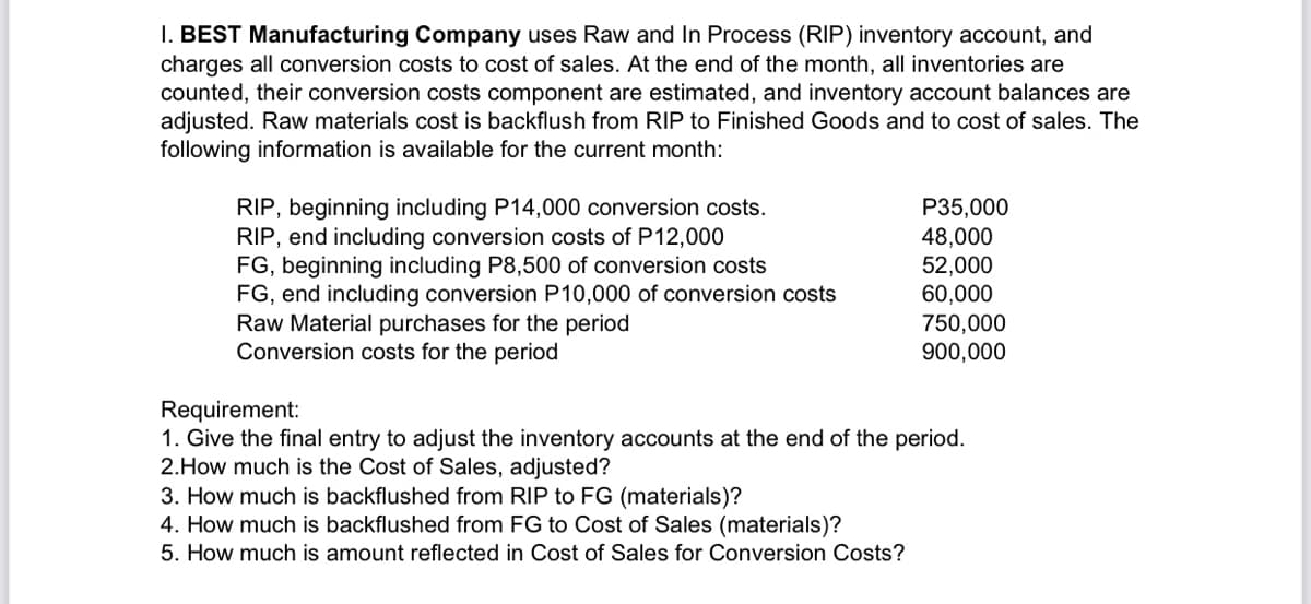 I. BEST Manufacturing Company uses Raw and In Process (RIP) inventory account, and
charges all conversion costs to cost of sales. At the end of the month, all inventories are
counted, their conversion costs component are estimated, and inventory account balances are
adjusted. Raw materials cost is backflush from RIP to Finished Goods and to cost of sales. The
following information is available for the current month:
RIP, beginning including P14,000 conversion costs.
RIP, end including conversion costs of P12,000
FG, beginning including P8,500 of conversion costs
FG, end including conversion P10,000 of conversion costs
Raw Material purchases for the period
Conversion costs for the period
P35,000
48,000
52,000
60,000
750,000
900,000
Requirement:
1. Give the final entry to adjust the inventory accounts at the end of the period.
2.How much is the Cost of Sales, adjusted?
3. How much is backflushed from RIP to FG (materials)?
4. How much is backflushed from FG to Cost of Sales (materials)?
5. How much is amount reflected in Cost of Sales for Conversion Costs?
