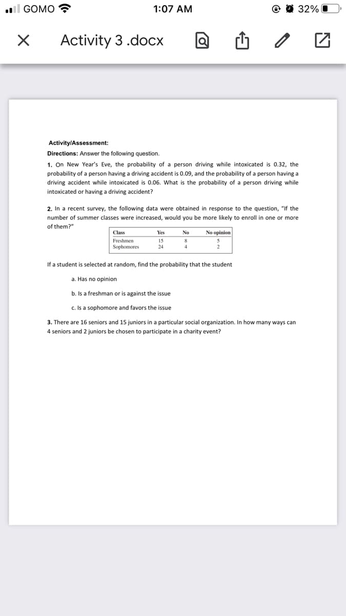 ll GOMO
1:07 AM
32% O
Activity 3 .docx
Activity/Assessment:
Directions: Answer the following question.
1. On New Year's Eve, the probability of a person driving while intoxicated is 0.32, the
probability of a person having a driving accident is 0.09, and the probability of a person having a
driving accident while intoxicated is 0.06. What is the probability of a person driving while
intoxicated or having a driving accident?
2. In a recent survey, the following data were obtained in response to the question, "If the
number of summer classes were increased, would you be more likely to enroll in one or more
of them?"
Class
No opinion
Yes
No
Freshmen
15
Sophomores
24
4
If a student is selected at random, find the probability that the student
a. Has no opinion
b. Is a freshman or is against the issue
c. Is a sophomore and favors the issue
3. There are 16 seniors and 15 juniors in a particular social organization. In how many ways can
4 seniors and 2 juniors be chosen to participate in a charity event?
