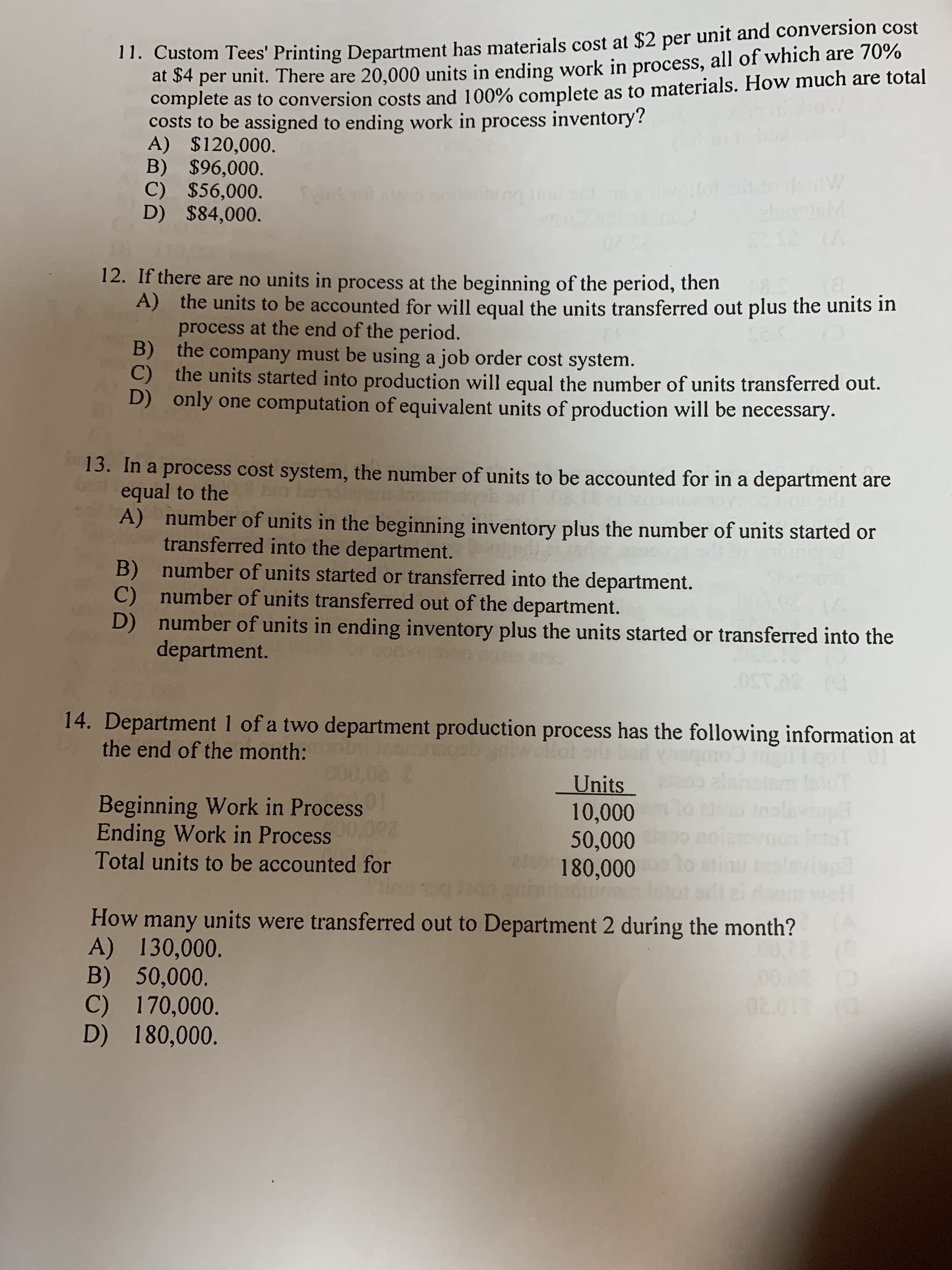 11. Custom Tees' Printing Department has materials cost at $2 per unit and conversion cost
at 4 per unit. There are 20,000 units in ending work in process, all of which are 70%
complete as to conversion costs and 100% complete
costs to be assigned to ending work in process inventory?
A) $120,000.
B) $96,000
C) $56,000
D) $84,000.
as to materials. How much are total
bingJ
L
6308 (A
12. If there are no units in process at the beginning of the period, then
A) the units to be accounted for will equal the units transferred out plus the units in
process at the end of the period.
B) the company must be using a job order cost system.
C) the units started into production will equal the number of units transferred out.
only one computation of equivalent units of production will be necessary.
Ses
13. In a process cost system, the number of units to be accounted for in a department are
equal to the
A) number of units in the beginning inventory plus the number of units started or
transferred into the department.
B) number of units started or transferred into the department.
number of units transferred out of the department.
number of units in ending inventory plus the units started or transferred into the
department.
0LA
0ST.AS
14. Department 1 of a two department production process has the following information at
the end of the month:
Units
10,000
50,000
180,000
01
Beginning Work in Process
uinslevip
oiowno
finu
WE
Ending Work in Process
Total units to be accounted for
How many units were transferred out to Department 2 during the month?
A) 130,000
B) 50,000
C) 170,000.
D) 180,000
22
0.80
02.012 (C
