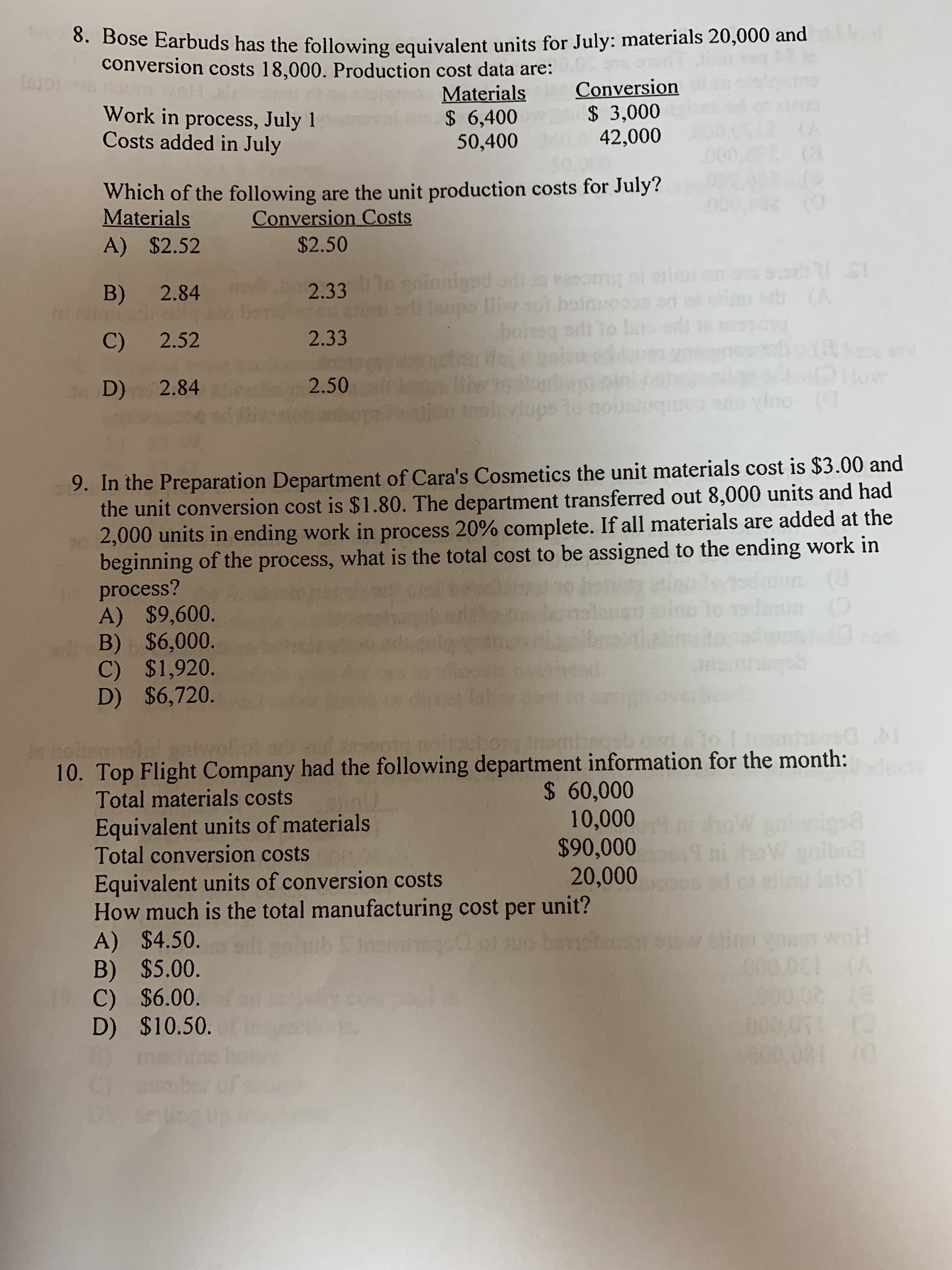 8. Bose Earbuds has the following equivalent units for July: materials 20,000 and
conversion costs 18,000. Production cost data are:
isgor
Conversion
$ 3,000
42,000
Materials
$ 6,400
50,400
Work in process, July 1
Costs added in July
% (a
Which of the following are the unit production costs for July?
Conversion Costs
$2.50
G(Q
Materials
A) $2.52
93h S1
N) me
(&
eainu
2.33 iiggd or Jo eang of o
odToupo Uiyol heirvooss so
Sai
B)
2.84
.bosg edt to bar
2.33
2.52
C)
18Faru 1
toaw
e (
2.50
D) 2.84
leviups
bro
9. In the Preparation Department of Cara's Cosmetics the unit materials cost is $3.00 and
the unit conversion cost is $1.80. The department transferred out 8,000 units and had
2,000 units in ending work in process 20% complete. If all materials are added at the
beginning of the process, what is the total cost to be assigned to the ending work in
process?
A) $9,600.
B) $6,000.
C) $1,920.
D) $6,720.
2jog
C) voe
dr
Anornbab ow! li nce
OTO nelar
oak
itoi npl
10. Top Flight Company had the following department information for the month:
Total materials costs
TS DS
$ 60,000
10,000
$90,000
20,000
igo
nihoVoibn
laoT
Equivalent units of materials
Total conversion costs
ho
Equivalent units of conversion costs
How much is the total manufacturing cost per unit?
A) $4.50
B) $5.00
C) $6.00.
D) $10.50.
Sd
euhy
000 081
ye 1
009050
00081 (0
CT w
