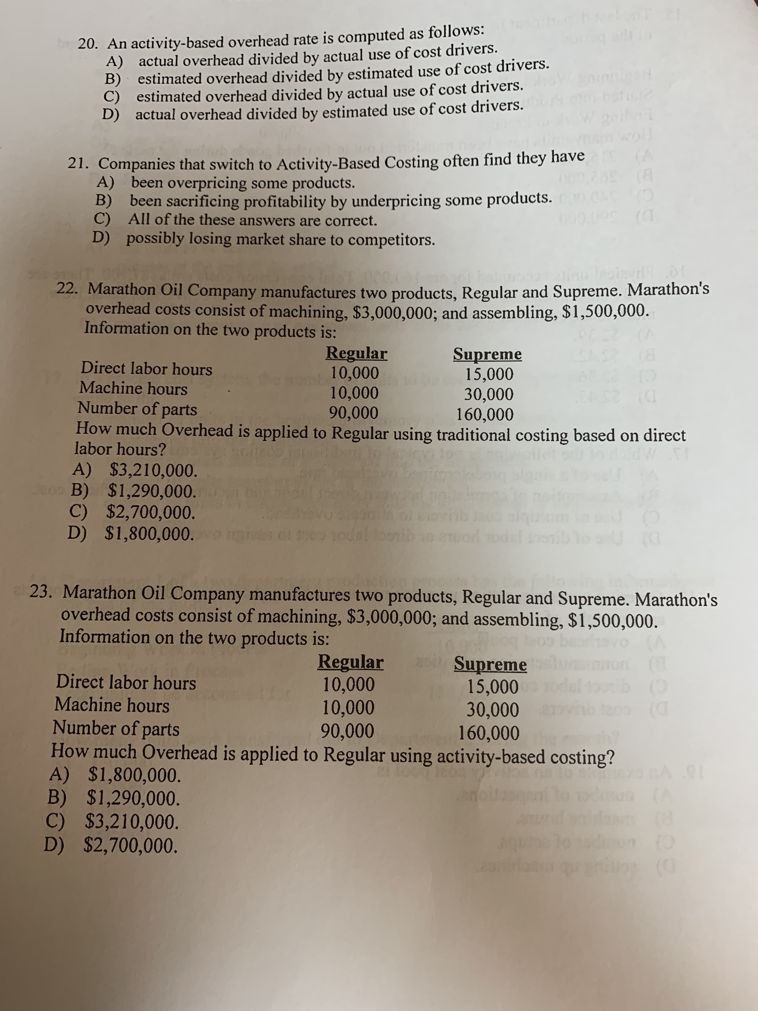 20. An activity-based overhead rate is computed as follows:
A) actual overhead divided by actual use of cost drivers
B) estimated overhead divided by estimated use of cost drivers.
C) estimated overhead divided by actual use of cost drivers.
D) actual overhead divided by estimated use of cost drivers.
woll
(A
(8
21. Companies that switch to Activity-Based Costing often find they have
A) been overpricing some products.
B) been sacrificing profitability by underpricing some products.
C) All of the these answers are correct.
D) possibly losing market share to competitors.
GO0.09 (
D) Sob
Testavl
22. Marathon Oil Company manufactures two products, Regular and Supreme. Marathon's
overhead costs consist of machining, $3,000,000; and assembling, $1,500,000.
Information on the two products is:
Regular
10,000
10,000
90,000
How much Overhead is applied to Regular using traditional costing based on direct
Supreme
15,000
30,000
160,000
Direct labor hours
(D
dan
Machine hours
Number of parts
labor hours?
A) $3,210,000.
B) $1,290,000.
C) $2,700,000.
D) $1,800,000.
evnb
wnbic
U O
c1d00
23. Marathon Oil Company manufactures two products, Regular and Supreme. Marathon's
overhead costs consist of machining, $3,000,000; and assembling, $1,500,000
Information on the two products is:
(A
ton(T
oonib(0
Regular
10,000
10,000
90,000
Supreme
15,000
30,000
160,000
Direct labor hours
Machine hours
Number of parts
How much Overhead is applied to Regular using activity-based costing?
A) $1,800,000.
B) $1,290,000.
C) $3,210,000.
D) $2,700,000.
A 91
(A
(O
$$309
