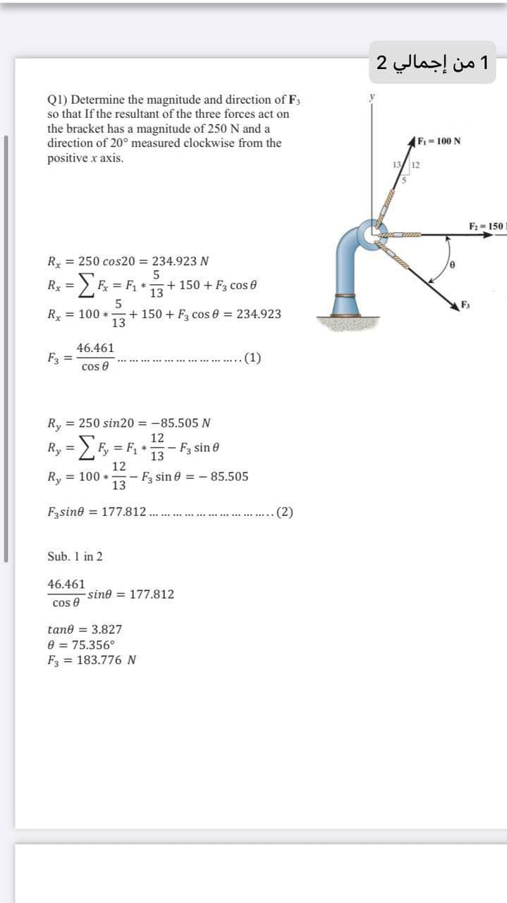 1 من إجمالي 2
Q1) Determine the magnitude and direction of F3
so that If the resultant of the three forces act on
the bracket has a magnitude of 250 N and a
direction of 20° measured clockwise from the
Fi = 100 N
positive x axis.
12
F2 = 150
Ry = 250 cos20 = 234.923 N
Rx = > F = F, *
5
+ 150 + F3 cos 0
%3D
13
F3
Ry = 100 *
+ 150 + F, cos 0 = 234.923
13
46.461
F =
(1)
cos e
Ry = 250 sin20 = -85.505 N
12
Ry = E = F, +
- F sin e
13
12
Ry = 100 *
- F sin e = - 85.505
13
Fsine = 177.812
(2)
Sub. 1 in 2
46.461
sine = 177.812
cos e
tane = 3.827
e = 75.356°
F = 183.776 N
