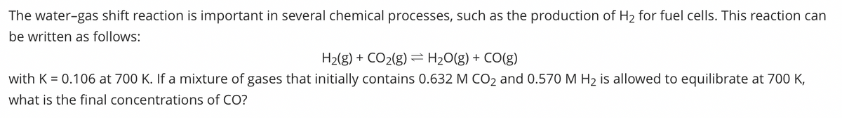 The water-gas shift reaction is important in several chemical processes, such as the production of H2 for fuel cells. This reaction can
be written as follows:
H2(g) + CO2(g) = H20(g) + CO(g)
with K = 0.106 at 700 K. If a mixture of gases that initially contains 0.632 M CO2 and 0.570 M H2 is allowed to equilibrate at 700 K,
what is the final concentrations of CO?
