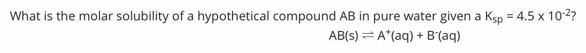 What is the molar solubility of a hypothetical compound AB in pure water given a Ksp = 4.5 x 10-2?
AB(s) = A*(aq) + B'(aq)
