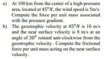 a) At 100 km from the center of a high-pressure
area, located at 45°N, the wind speed is 5m/s.
Compute the force per unit mass associated
with the pressure gradient.
b) The geostrophic velocity at 45°N is 10 m/s
and the near surface velocity is 8 m/s at an
angle of 30° rotated anti-clockwise from the
geostrophic velocity. Compute the frictional
force per unit mass acting on the near surface
velocity.
