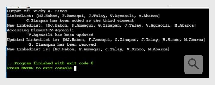 Output of: Vicky A. Sinco
LinkedList: [MJ.Habon, F.Ammaqui, J.Talay, v.Agcaoili, M. Abarca]
G.Zinapan has been added as the third element
New LinkedList: [MJ.Habon, F. Ammaqui, G.Zinapan, J.Talay, V.Agcaoili, M.Abarca]
Accessing Element:V.Agcaoili
V.Agcaoili has been updated
Updated Linkedlist is: [MJ.Habon, F.Ammaqui, G.Zinapan, J.Talay, v.Sinco, M.Abarca]
G. Zinampan has been removed
New LinkedList is: [MJ.Habon, F.Ammaqui, J.Talay, V.Sinco, M.Abarca]
.Program finished with exit code 0
Press ENTER to exit console.
