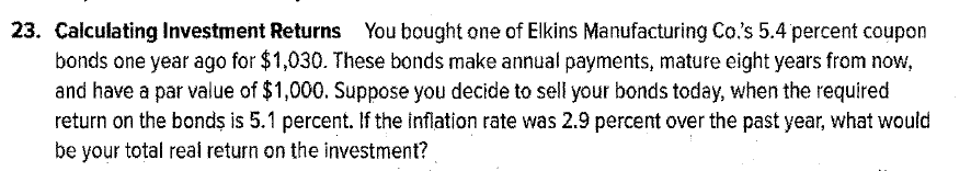 23. Calculating Investment Returns You bought one of Elkins Manufacturing Co.'s 5.4 percent coupon
bonds one year ago for $1,030. These bonds make annual payments, mature eight years from now,
and have a par value of $1,000. Suppose you decide to sell your bonds today, when the required
return on the bonds is 5.1 percent. If the inflation rate was 2.9 percent over the past year, what would
be your total real return on the investment?
