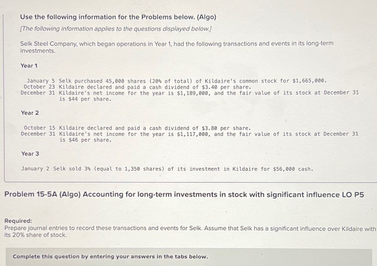 Use the following information for the Problems below. (Algo)
[The following information applies to the questions displayed below.]
Selk Steel Company, which began operations in Year 1, had the following transactions and events in its long-term
investments.
Year 1
January 5 Selk purchased 45,000 shares (20% of total) of Kildaire's common stock for $1,665,000.
October 23 Kildaire declared and paid a cash dividend of $3.40 per share.
December 31 Kildaire's net income for the year is $1,189,000, and the fair value of its stock at December 31
is $44 per share.
Year 2
October 15 Kildaire declared and paid a cash dividend of $3.80 per share.
December 31 Kildaire's net income for the year is $1,117,000, and the fair value of its stock at December 31
is $46 per share.
Year 3
January 2 Selk sold 3% (equal to 1,350 shares) of its investment in Kildaire for $56,000 cash.
Problem 15-5A (Algo) Accounting for long-term investments in stock with significant influence LO P5
Required:
Prepare journal entries to record these transactions and events for Selk. Assume that Selk has a significant influence over Kildaire with
its 20% share of stock.
Complete this question by entering your answers in the tabs below.