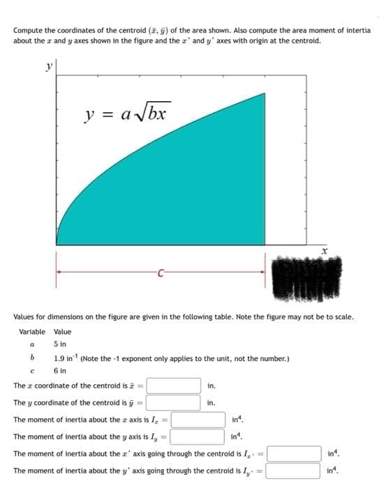 Compute the coordinates of the centroid (, ) of the area shown. Also compute the area moment of intertia
about the x and y axes shown in the figure and the 2' and y' axes with origin at the centroid.
y
y = a√bx
Values for dimensions on the figure are given in the following table. Note the figure may not be to scale.
Variable Value
a
5 in
b
1.9 in ¹
(Note the -1 exponent only applies to the unit, not the number.)
с
6 in
The a coordinate of the centroid is ==
in.
The y coordinate of the centroid is
in.
The moment of inertia about the z axis is I =
in4.
in1.
M
The moment of inertia about the y axis is I,
The moment of inertia about the z' axis going through the centroid is I. =
The moment of inertia about the y' axis going through the centroid is I,.
=
in4.
in*.