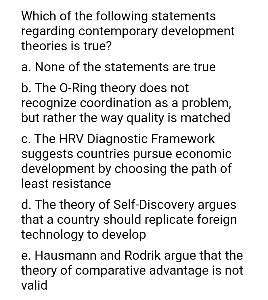 Which of the following statements
regarding contemporary development
theories is true?
a. None of the statements are true
b. The O-Ring theory does not
recognize coordination as a problem,
but rather the way quality is matched
c. The HRV Diagnostic Framework
suggests countries pursue economic
development by choosing the path of
least resistance
d. The theory of Self-Discovery argues
that a country should replicate foreign
technology to develop
e. Hausmann and Rodrik argue that the
theory of comparative advantage is not
valid