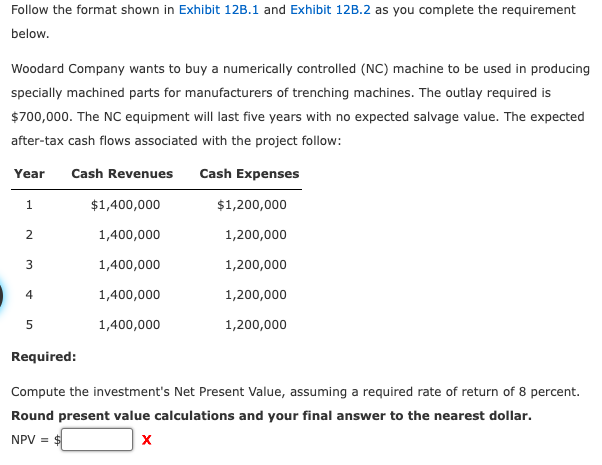 Follow the format shown in Exhibit 12B.1 and Exhibit 12B.2 as you complete the requirement
below.
Woodard Company wants to buy a numerically controlled (NC) machine to be used in producing
specially machined parts for manufacturers of trenching machines. The outlay required is
$700,000. The NC equipment will last five years with no expected salvage value. The expected
after-tax cash flows associated with the project follow:
Year Cash Revenues Cash Expenses
1
2
3
4
5
$1,400,000
1,400,000
1,400,000
1,400,000
1,400,000
$1,200,000
1,200,000
1,200,000
1,200,000
1,200,000
Required:
Compute the investment's Net Present Value, assuming a required rate of return of 8 percent.
Round present value calculations and your final answer to the nearest dollar.
NPV = $
X