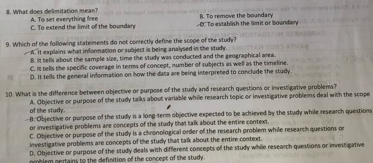 8. What does delimitation mean?
b 26 boto0ol Josria
A. To set everything free
C. To extend the limit of the boundary
B. To remove the boundary
D. To establish the limit or boundary E o1t 21e0nun 10
MOITADITIM 223 AT
9. Which of the following statements do not correctly define the scope of the study?
A. It explains what information or subject is being analysed in the study. WOTTAN SUAO ATMAS
B. It tells about the sample size, time the study was conducted and the geographical area.
C. It tells the specific coverage in terms of concept, number of subjects as well as the timeline. me dong incW 0080
D. It tells the general information on how the data are being interpreted to conclude the study.
10. What is the difference between objective or purpose of the study and research questions or investigative problems?
A. Objective or purpose of the study talks about variable while research topic or investigative problems deal with the scope
of the study,
B. Objective or purpose of the study is a long-term objective expected to be achieved by the study while research questions
or investigative problems are concepts of the study that talk about the entire context.
C. Objective or purpose of the study is a chronological order of the research problem while research questions or
investigative problems are concepts of the study that talk about the entire context.
D. Objective or purpose of the study deals with different concepts of the study while research questions or investigative
prohlem pertains to the definition of the concept of the study.
e etegihm ot
