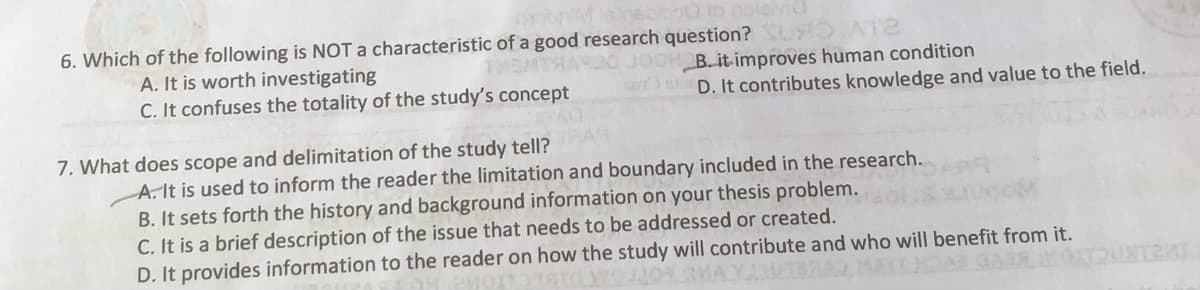 00 io noiehvid
6. Which of the following is NOT a characteristic of a good research question? OA
THENTHAS
A. It is worth investigating
C. It confuses the totality of the study's concept
JOH B. it improves human condition
D. It contributes knowledge and value to the field.
7. What does scope and delimitation of the study tell?
A. It is used to inform the reader the limitation and boundary included in the research.
B. It sets forth the history and background information on your thesis problem.
C. It is a brief description of the issue that needs to be addressed or created.
D. It provides information to the reader on how the study will contribute and who will benefit from it.
