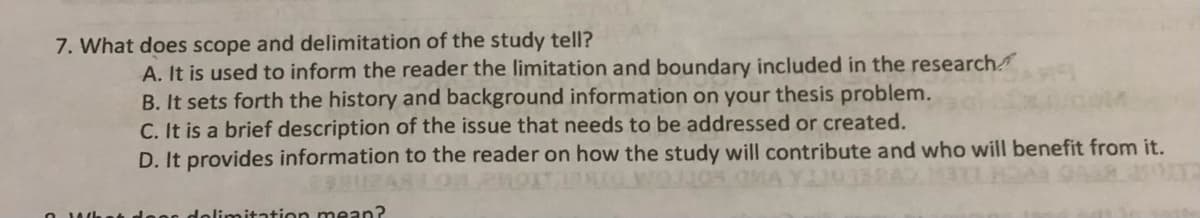 7. What does scope and delimitation of the study tell?
A. It is used to inform the reader the limitation and boundary included in the research
B. It sets forth the history and background information on your thesis problem.
C. It is a brief description of the issue that needs to be addressed or created.
D. It provides information to the reader on how the study will contribute and who will benefit from it.
loon dolimitation mean?
