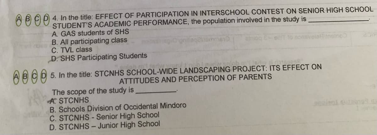 Ć D 4. In the title: EFFECT OF PARTICIPATION IN INTERSCHOOL CONTEST ON SENIOR HIGH SCHOOL
STUDENT'S ACADEMIC PERFORMANCE, the population involved in the study is
A. GAS students of SHS
B. All participating class
C. TVL class
D. SHS Participating Students
ainiog E eiT to sons
auneino
niob m'ltery
ABCD 5. In the title: STCNHS SCHOOL-WIDE LANDSCAPING PROJECT: ITS EFFECT ON
ATTITUDES AND PERCEPTION OF PARENTS
The scope of the study is
A. STCNHS
B. Schools Division of Occidental Mindoro
C. STCNHS - Senior High School
D. STCNHS - Junior High School
90plent cuta0199
