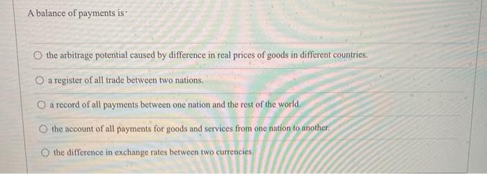 A balance of payments is
O the arbitrage potential caused by difference in real prices of goods in different countries.
O a register of all trade between two nations.
O a record of all payments between one nation and the rest of the world.
O the account of all payments for goods and services from one nation to another.
O the difference in exchange rates between two currencies.
