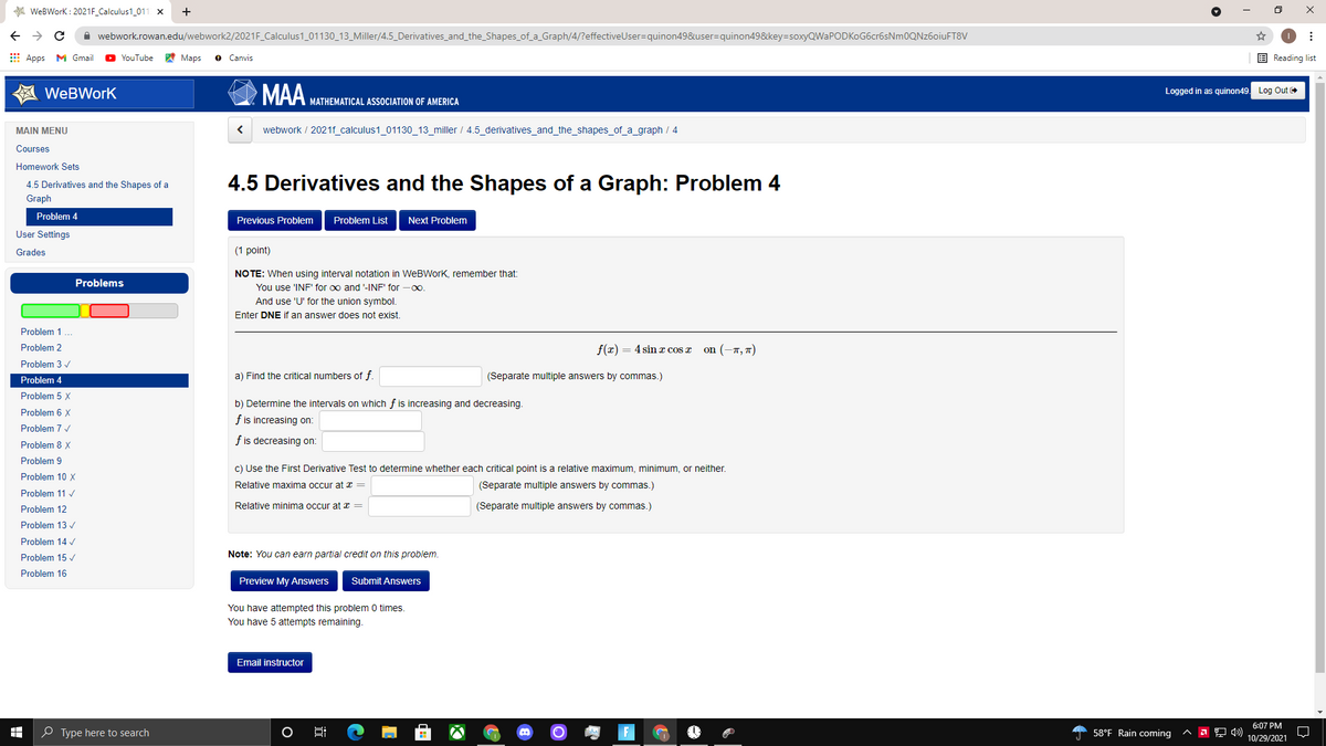 A WeBWork : 2021F_Calculus1_011 x
+
A webwork.rowan.edu/webwork2/2021F_Calculus1_01130_13_Miller/4.5_Derivatives_and_the_Shapes_of_a_Graph/4/?effectiveUser=quinon498&user=quinon49&key=soxyQWaPODKOG6cr6sNm0QNz6oiuFT8V
E Apps M Gmail
YouTube
A Maps
O Canvis
E Reading list
MAA.
WeBWork
Logged in as quinon49
Log Out
MATHEMATICAL ASSOCIATION OF AMERICA
MAIN MENU
webwork / 2021f_calculus1_01130_13_miller / 4.5_derivatives_and_the_shapes_of_a_graph / 4
Courses
Homework Sets
4.5 Derivatives and the Shapes of a Graph: Problem 4
4.5 Derivatives and the Shapes of a
Graph
Problem 4
Previous Problem
Problem List
Next Problem
User Settings
Grades
(1 point)
NOTE: When using interval notation in WeBWork, remember that:
Problems
You use 'INF' for oo and '-INF' for -0o.
And use 'U' for the union symbol.
Enter DNE if an answer does not exist.
Problem 1 ..
Problem 2
f(x) = 4 sinx cos x
on (-7, 7)
Problem 3 /
a) Find the critical numbers of f.
(Separate multiple answers by commas.)
Problem 4
Problem 5 X
b) Determine the intervals on which f is increasing and decreasing.
Problem 6 X
f is increasing on:
Problem 7 /
f is decreasing on:
Problem 8 X
Problem 9
c) Use the First Derivative Test to determine whether each critical point is a relative maximum, minimum, or neither.
Problem 10 X
Relative maxima occur at x =
(Separate multiple answers by commas.)
Problem 11 v
Problem 12
Relative minima occur at x =
(Separate multiple answers by commas.)
Problem 13 /
Problem 14
Problem 15 v
Note: You can earn partial credit on this problem.
Problem 16
Preview My Answers
Submit Answers
You have attempted this problem 0 times.
You have 5 attempts remaining.
Email instructor
6:07 PM
O Type here to search
58°F Rain coming
10/29/2021
