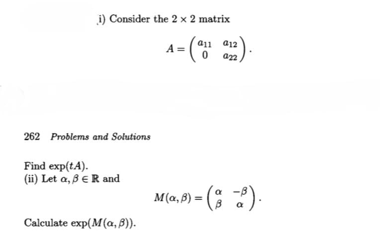 i) Consider the 2 × 2 matrix
A =
262 Problems and Solutions
Find exp(tA).
(ii) Let a, ß ER and
Calculate exp(M(a, ß)).
a11 912
(all a12).
0
M(x,ß) = (ª−b).