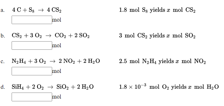 а. 4С + Ss 4 CS2
1.8 mol S8 yields æ mol CS2
mol
b. CS2 + 3 O2 → CO2 + 2 SO2
3 mol CS2 yields x mol SO2
mol
NHA + 3 O2 2 NO2 + 2 H,О
2.5 mol N2H4 yields x mol NO2
mol
d. SiH4 + 2 02 → SiO2 + 2 H2O
1.8 x 10-3 mol 02 yields æ mol H2O
mol
