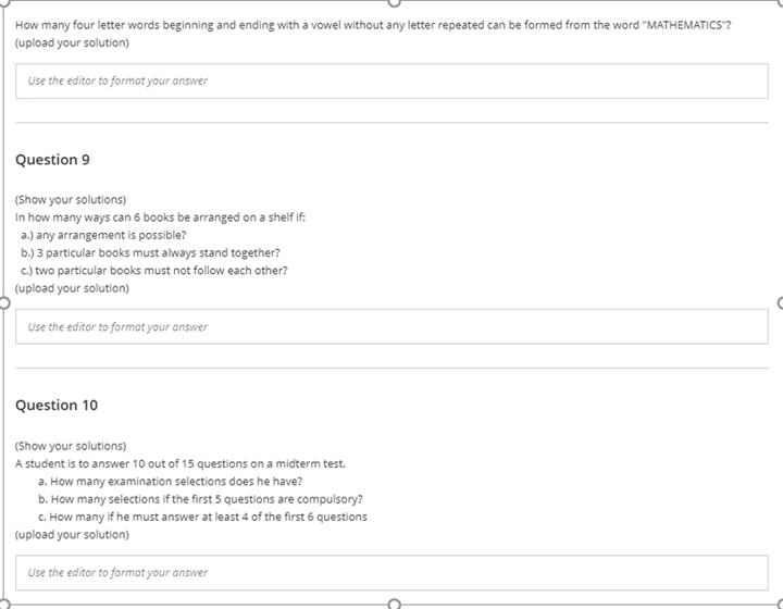 How many four letter words beginning and ending with a vowel without any letter repeated can be formed from the word "MATHEMATICS"?
(upload your solution)
Use the editor to format your answer
Question 9
(Show your solutions)
In how many ways can 6 books be arranged on a shelf if:
a.) any arrangement is possible?
b.) 3 particular books must always stand together?
c.) two particular books must not follow each other?
(upload your solution)
Use the editor to format your answer
Question 10
(Show your solutions)
A student is to answer 10 out of 15 questions on a midterm test.
a. How many examination selections does he have?
b. How many selections if the first 5 questions are compulsory?
C. How many if he must answer at least 4 of the first 6 questions
(upload your solution)
Use the editor to format your answer
