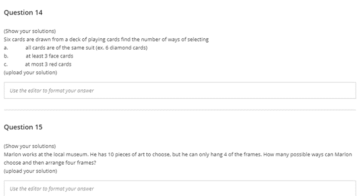 Question 14
(Show your solutions)
Six cards are drawn from a deck of playing cards find the number of ways of selecting
a.
all cards are of the same suit (ex. 6 diamond cards)
b.
at least 3 face cards
C.
at most 3 red cards
(upload your solution)
Use the editor to format your answer
Question 15
(Show your solutions)
Marlon works at the local museum. He has 10 pieces of art to choose, but he can only hang 4 of the frames. How many possible ways can Marlon
choose and then arrange four frames?
(upload your solution)
Use the editor to format your answer
