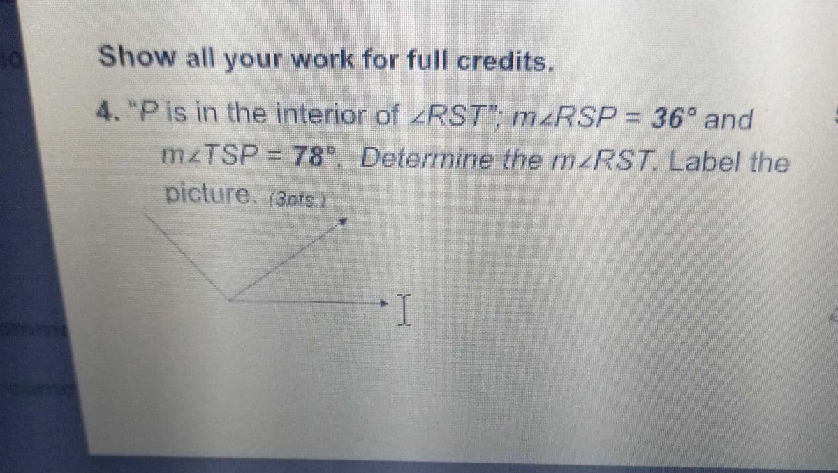 Show all your work for full credits.
4. "P is in the interior of zRST"; M RSP = 36° and
M2TSP = 78 Determine the mzRST. Label the
picture. (3pts)
I
