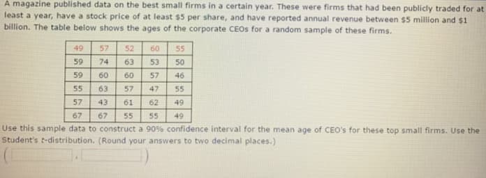 A magazine published data on the best small firms in a certain year. These were firms that had been publicly traded for at
least a year, have a stock price of at least $5 per share, and have reported annual revenue between $5 million and $1
billion. The table below shows the ages of the corporate CEOS for a random sample of these firms.
49
59
9555
57
57
74
8345
52
63 53
57
47
61 62
60 60
63 57
60 55
50
46
55
49
49
67 55
Use this sample data to construct a 90% confidence interval for the mean age of CEO's for these top small firms. Use the
Student's t-distribution. (Round your answers to two decimal places.)