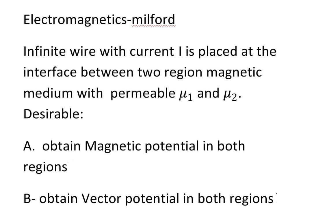 Electromagnetics-milford
Infinite wire with current I is placed at the
interface between two region magnetic
medium with permeable u1 and µ2.
Desirable:
A. obtain Magnetic potential in both
regions
B- obtain Vector potential in both regions
