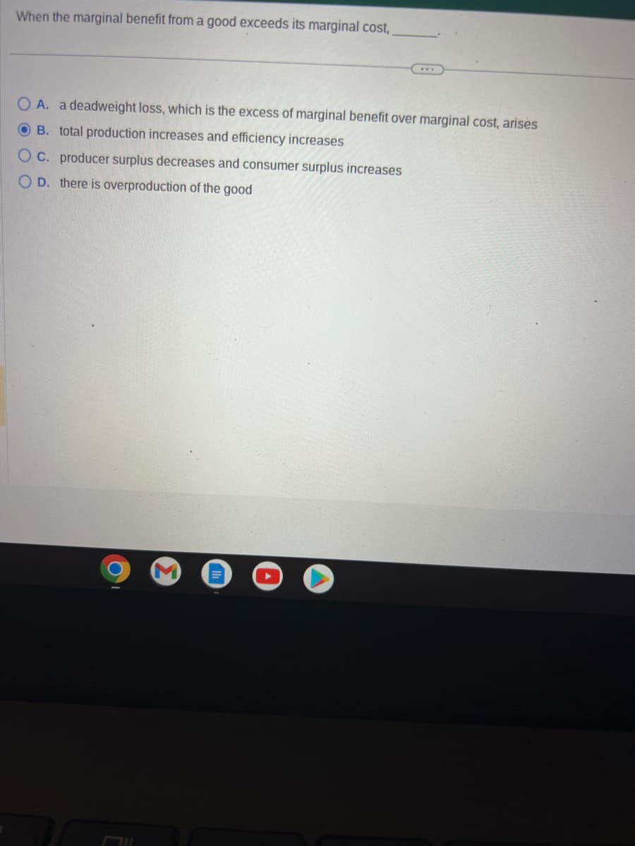 When the marginal benefit from a good exceeds its marginal cost,
O A. a deadweight loss, which is the excess of marginal benefit over marginal cost, arises
OB. total production increases and efficiency increases
OC. producer surplus decreases and consumer surplus increases
OD. there is overproduction of the good
711