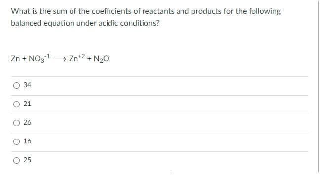 What is the sum of the coefficients of reactants and products for the following
balanced equation under acidic conditions?
Zn + NO31→ Zn*2 + N20
34
26
16
25
21
