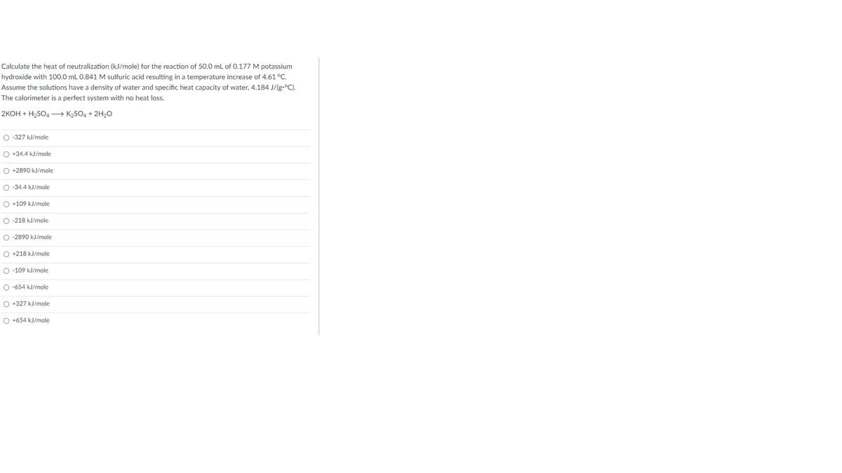 Calculate the heat of neutralization (kJ/mole) for the reaction of 50.0 mL of 0.177 M potassium
hydroxide with 100.0 mL 0.841 M sulfuric acid resulting in a temperature increase of 4.61 °C.
Assume the solutions have a density of water and specific heat capacity of water, 4.184 J/(g-°C).
The calorimeter is a perfect system with no heat loss.
2KOH + H2SO4→ K2SO4 + 2H20
O -327 kJ/mole
O +34.4 kJ/mole
O +2890 kJ/mole
O -34.4 kJ/mole
O +109 kJ/mole
O -218 kJ/mole
O -2890 kJ/mole
O +218 kJ/mole
O -109 kJ/mole
O -654 kJ/mole
O +327 kJ/mole
O +654 kJ/mole
