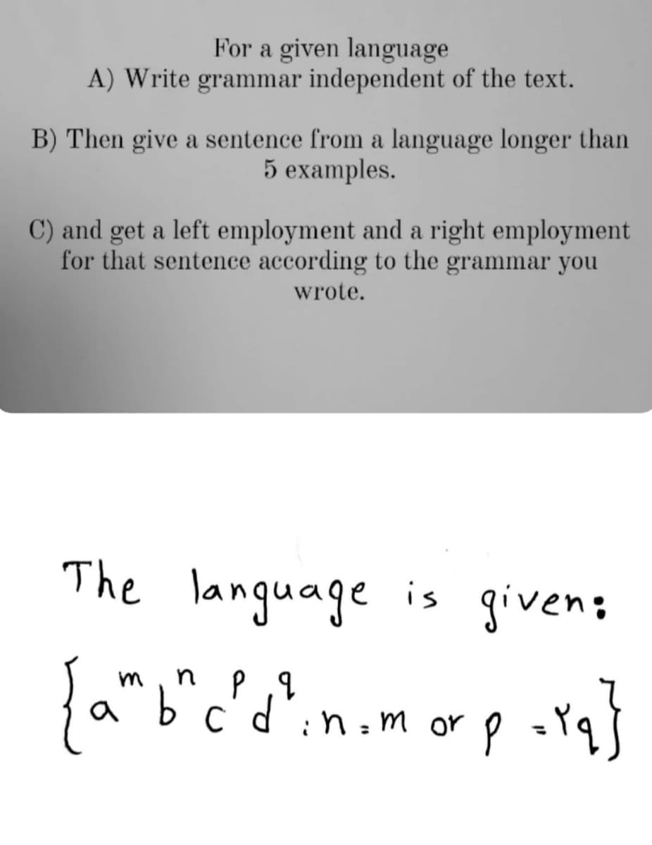 For a given language
A) Write grammar independent of the text.
B) Then give a sentence from a language longer than
5 examples.
C) and get a left employment and a right employment
for that sentence according to the grammar you
wrote.
language is given;
m
a
C
:n : m orP
