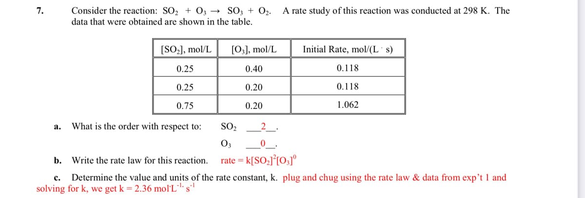 7.
Consider the reaction: SO2 + 0; → SO; + 02.
A rate study of this reaction was conducted at 298 K. The
data that were obtained are shown in the table.
[SO-], mol/L
[0;], mol/L
Initial Rate, mol/(L s)
0.25
0.40
0.118
0.25
0.20
0.118
0.75
0.20
1.062
What is the order with respect to:
SO2
_2_
а.
O3
b.
Write the rate law for this reaction.
rate = k[SO;J°[O;]°
Determine the value and units of the rate constant, k. plug and chug using the rate law & data from exp't 1 and
с.
solving for k, we get k = 2.36 mol'L
