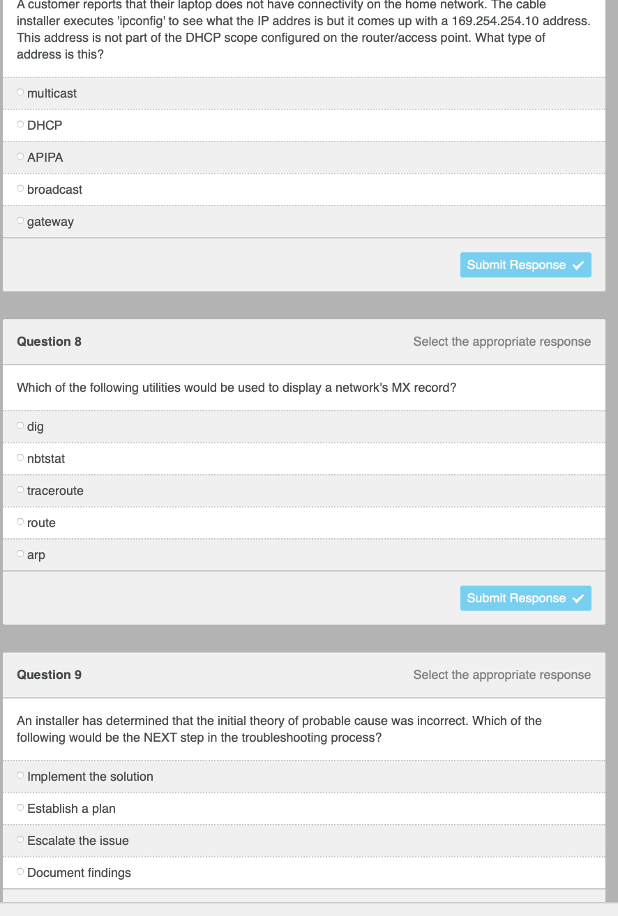 A customer reports that their laptop does not have connectivity on the home network. The cable
installer executes 'ipconfig' to see what the IP addres is but it comes up with a 169.254.254.10 address.
This address is not part of the DHCP scope configured on the router/access point. What type of
address is this?
multicast
O DHCP
O APIPA
O broadcast
O gateway
Submit Response
Question 8
Select the appropriate response
Which of the following utilities would be used to display a network's MX record?
O dig
O nbtstat
traceroute
O route
O arp
Submit Response v
Question 9
Select the appropriate response
An installer has determined that the initial theory of probable cause was incorrect. Which of the
following would be the NEXT step in the troubleshooting process?
Implement the solution
... .
O Establish a plan
O Escalate the issue
O Document findings
