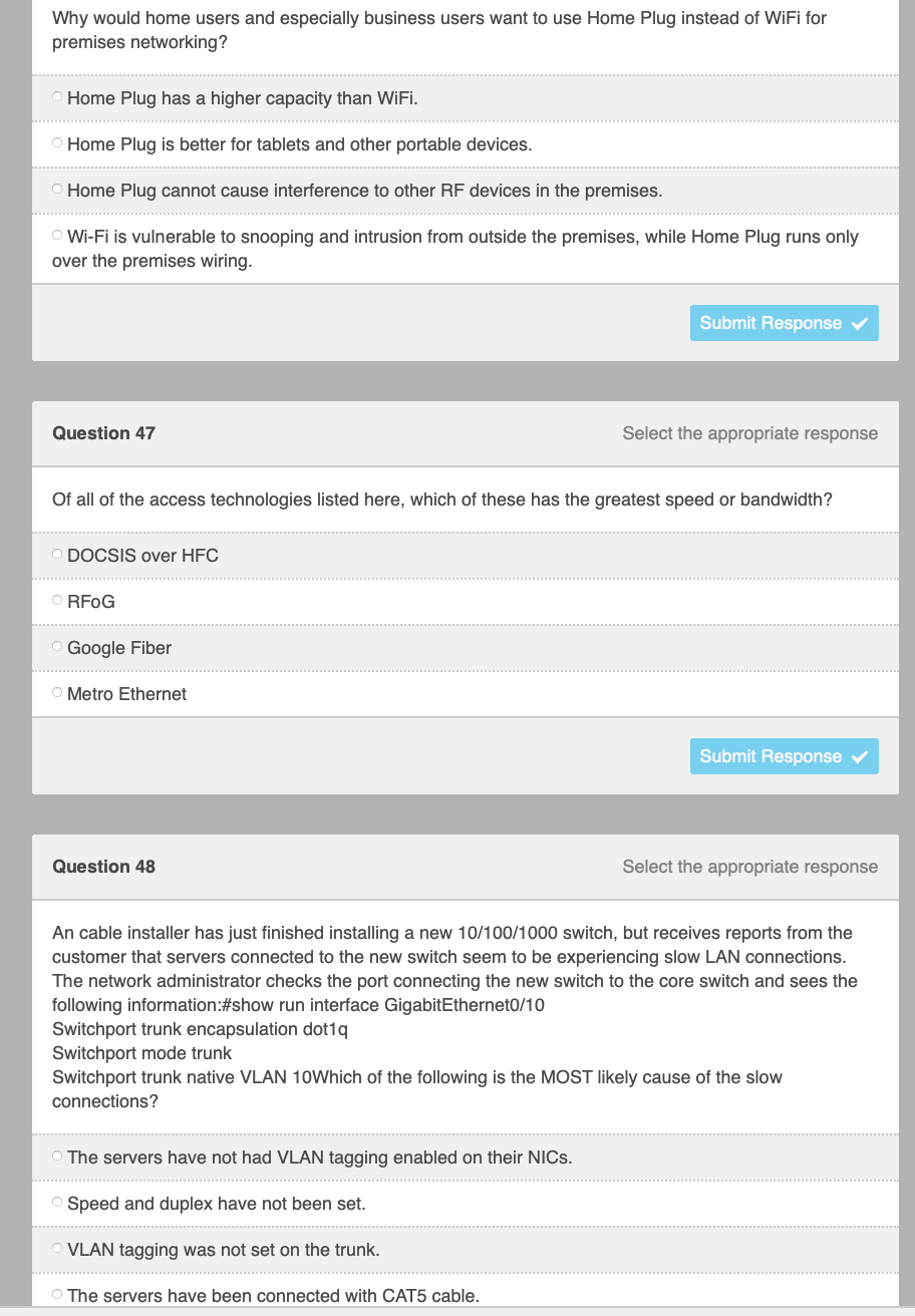 Why would home users and especially business users want to use Home Plug instead of WiFi for
premises networking?
Home Plug has a higher capacity than WiFi.
O Home Plug is better for tablets and other portable devices.
Home Plug cannot cause interference to other RF devices in the premises.
Wi-Fi is vulnerable to snooping and intrusion from outside the premises, while Home Plug runs only
over the premises wiring.
Submit Response v
Question 47
Select the appropriate response
Of all of the access technologies listed here, which of these has the greatest speed or bandwidth?
DOCSIS over HFC
RFOG
Google Fiber
O Metro Ethernet
Submit Response
Question 48
Select the appropriate response
An cable installer has just finished installing a new 10/100/1000 switch, but receives reports from the
customer that servers connected to the new switch seem to be experiencing slow LAN connections.
The network administrator checks the port connecting the new switch to the core switch and sees the
following information:#show run interface GigabitEthernet0/10
Switchport trunk encapsulation dot1q
Switchport mode trunk
Switchport trunk native VLAN 10Which of the following is the MOST likely cause of the slow
connections?
O The servers have not had VLAN tagging enabled on their NICS.
O Speed and duplex have not been set.
VLAN tagging was not set on the trunk.
The servers have been connected with CAT5 cable.
