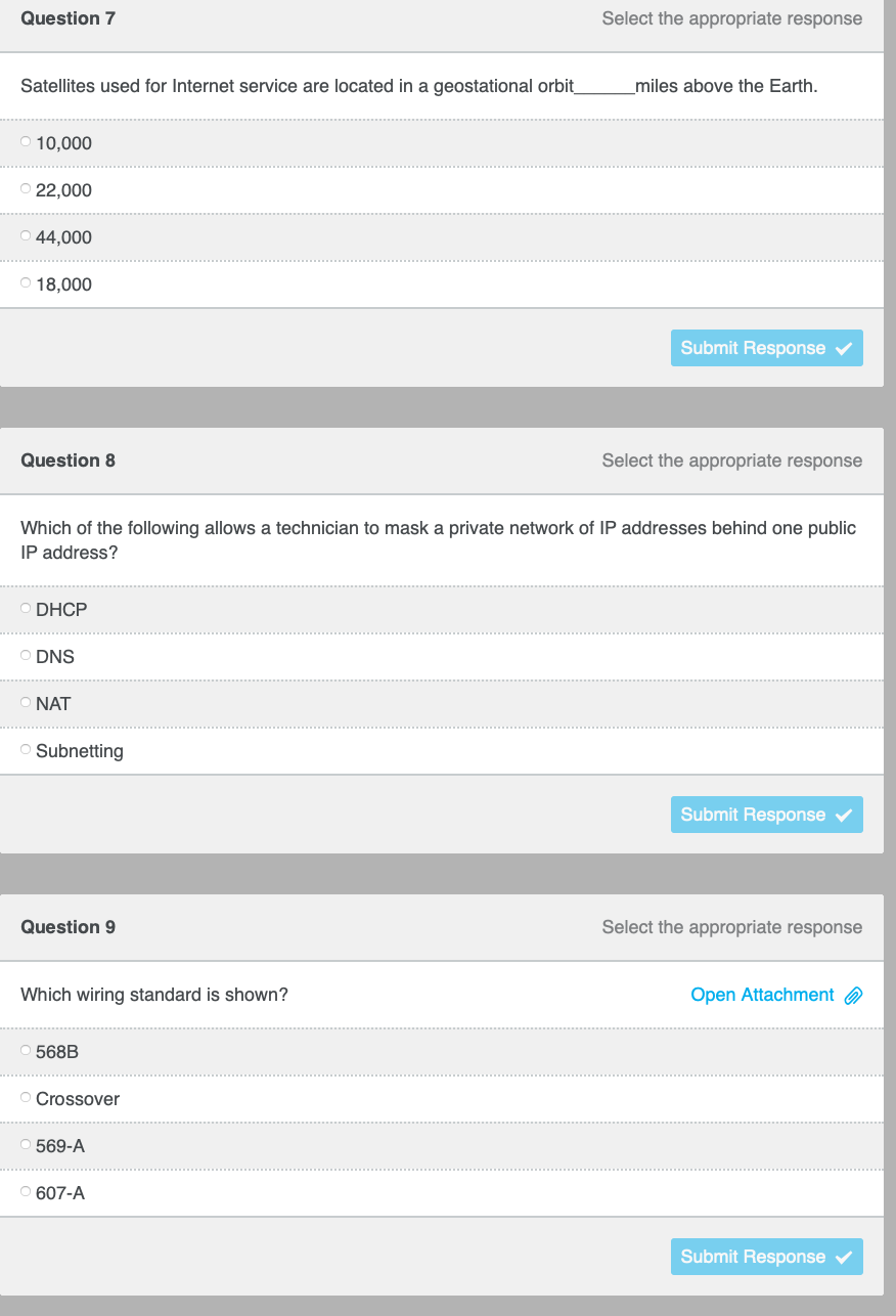 Question 7
Select the appropriate response
Satellites used for Internet service are located in a geostational orbit
_miles above the Earth.
10,000
22,000
44,000
O 18,000
Submit Response v
Question 8
Select the appropriate response
Which of the following allows a technician to mask a private network of IP addresses behind one public
IP address?
DHCP
DNS
NAT
Subnetting
Submit Response v
Question 9
Select the appropriate response
Which wiring standard is shown?
Open Attachment a
568B
O Crossover
569-A
607-A
Submit Response v
