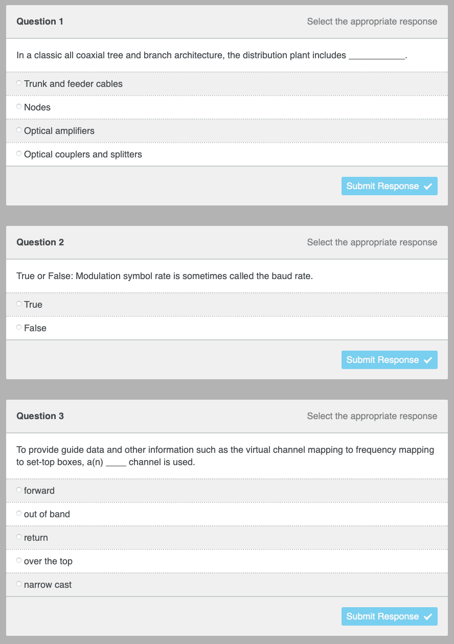 Question 1
Select the appropriate response
In a classic all coaxial tree and branch architecture, the distribution plant includes
O Trunk and feeder cables
Nodes
Optical amplifiers
Optical couplers and splitters
Submit Response
Question 2
Select the appropriate response
True or False: Modulation symbol rate is sometimes called the baud rate.
○ True
O False
Submit Response
Question 3
Select the appropriate response
To provide guide data and other information such as the virtual channel mapping to frequency mapping
to set-top boxes, a(n)
channel is used.
forward
O out of band
return
O over the top
O narrow cast
Submit Response