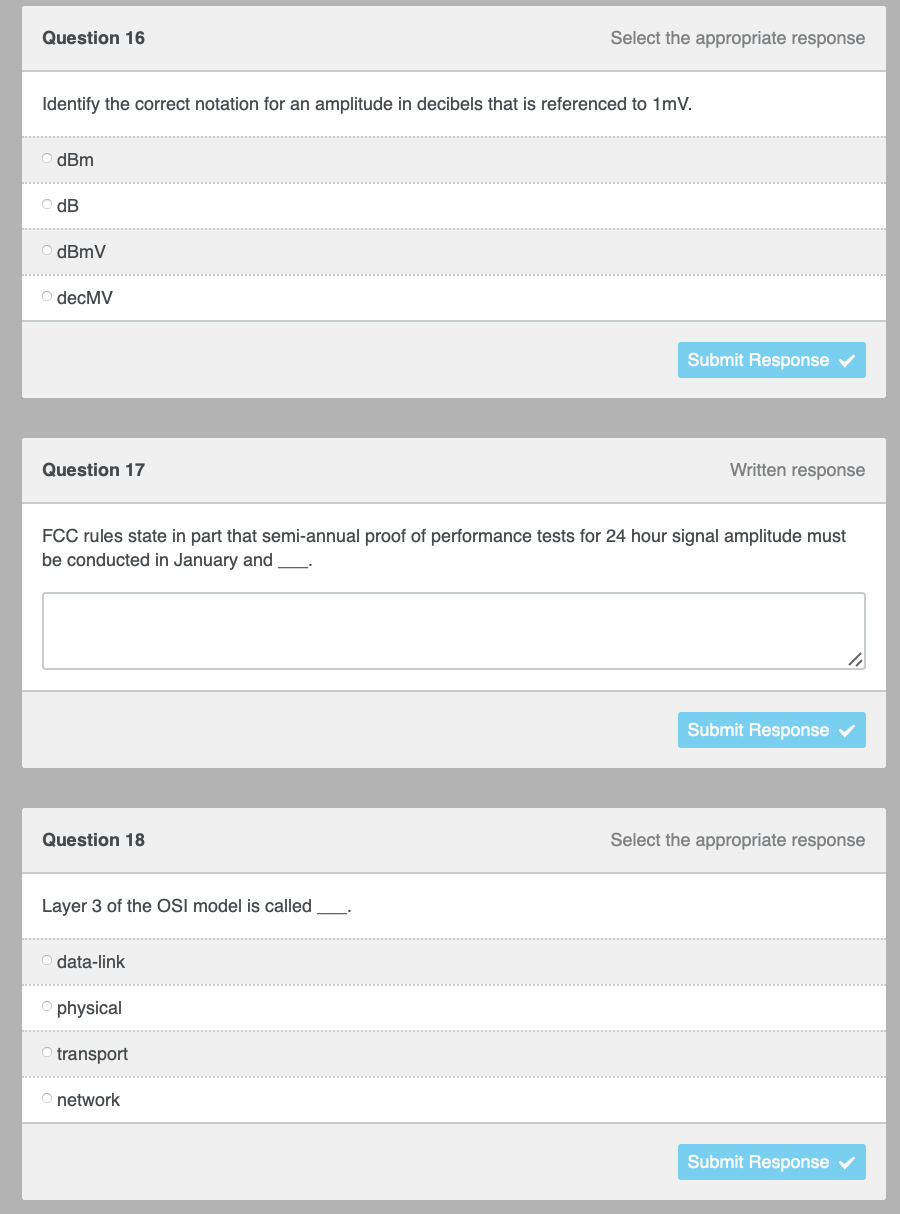 Select the appropriate response
Submit Response
Question 16
Identify the correct notation for an amplitude in decibels that is referenced to 1mV.
OdBm
OdB
dBmV
O decMV
Written response
Question 17
FCC rules state in part that semi-annual proof of performance tests for 24 hour signal amplitude must
be conducted in January and ________.
Submit Response ✓
Question 18
Select the appropriate response
Layer 3 of the OSI model is called.
Odata-link
Ophysical
O transport
O network
Submit Response ✓