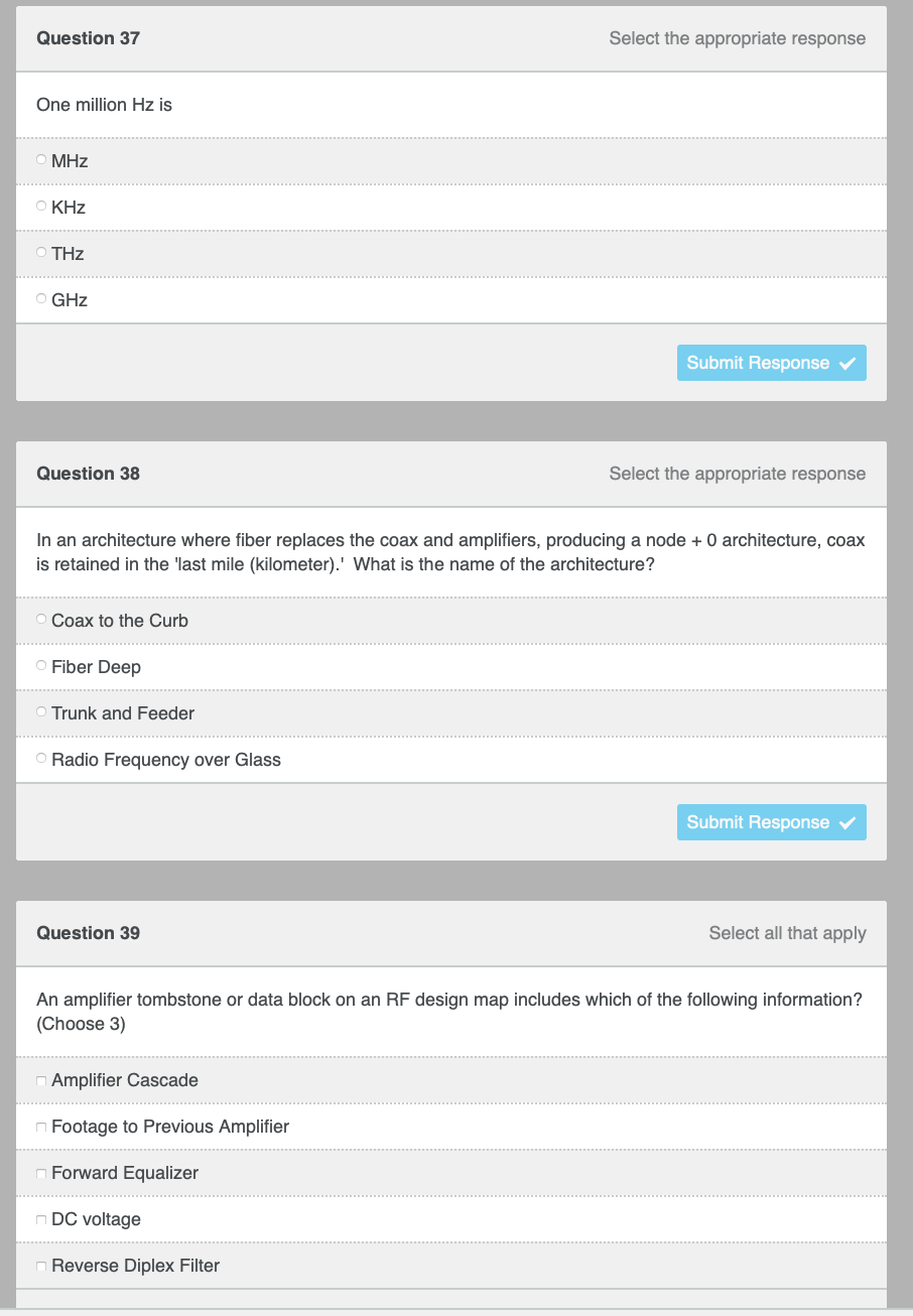 Question 37
Select the appropriate response
One million Hz is
MHz
O KHz
THz
O GHz
Submit Response
Question 38
Select the appropriate response
In an architecture where fiber replaces the coax and amplifiers, producing a node + 0 architecture, coax
is retained in the last mile (kilometer).' What is the name of the architecture?
Coax to the Curb
Fiber Deep
O Trunk and Feeder
O Radio Frequency over Glass
Submit Response ✓
Select all that apply
Question 39
An amplifier tombstone or data block on an RF design map includes which of the following information?
(Choose 3)
Amplifier Cascade
Footage to Previous Amplifier
Forward Equalizer
DC voltage
Reverse Diplex Filter