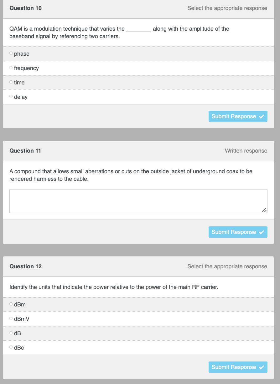 Select the appropriate response
Question 10
QAM is a modulation technique that varies the
baseband signal by referencing two carriers.
Ophase
Ofrequency
O time
o delay
Written response
Question 11
A compound that allows small aberrations or cuts on the outside jacket of underground coax to be
rendered harmless to the cable.
Submit Response ✔
Question 12
Select the appropriate response
Identify the units that indicate the power relative to the power of the main RF carrier.
dBm
ⒸdBmV
dB
ⒸdBc
Submit Response
along with the amplitude of the
Submit Response