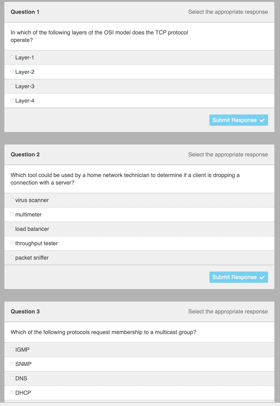 Question 1
Select the appropriate response
In which of the following layers of the OSI model does the TCP protocol
operate?
OLayer-1
Layer-2
Layer-3
O Layer-4
Submit Response
Question 2
Select the appropriate response
Which tool could be used by a home network technician to determine if a client is dropping a
connection with a server?
virus scanner
multimeter
load balancer
throughput tester
packet sniffer
Submit Response
Question 3
Select the appropriate response
Which of the following protocols request membership to a multicast group?
IGMP
SNMP
DNS
O DHCP
